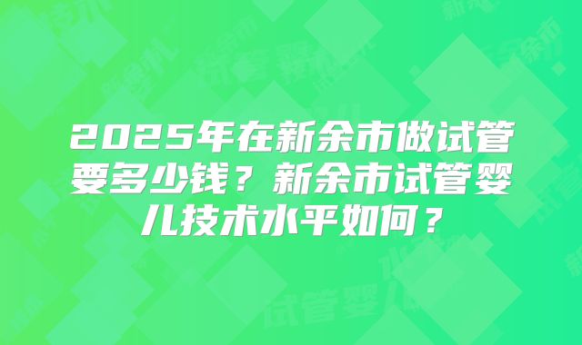 2025年在新余市做试管要多少钱？新余市试管婴儿技术水平如何？