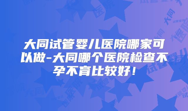 大同试管婴儿医院哪家可以做-大同哪个医院检查不孕不育比较好!