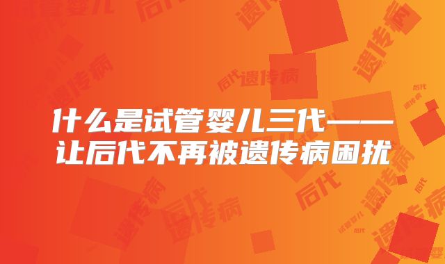 什么是试管婴儿三代——让后代不再被遗传病困扰