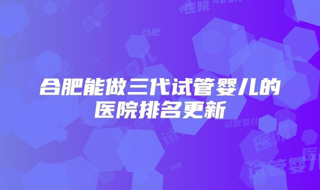 合肥能做三代试管婴儿的医院排名更新