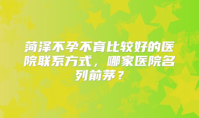 菏泽不孕不育比较好的医院联系方式，哪家医院名列前茅？