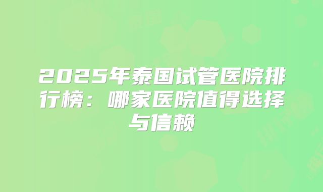 2025年泰国试管医院排行榜:哪家医院值得选择与信赖