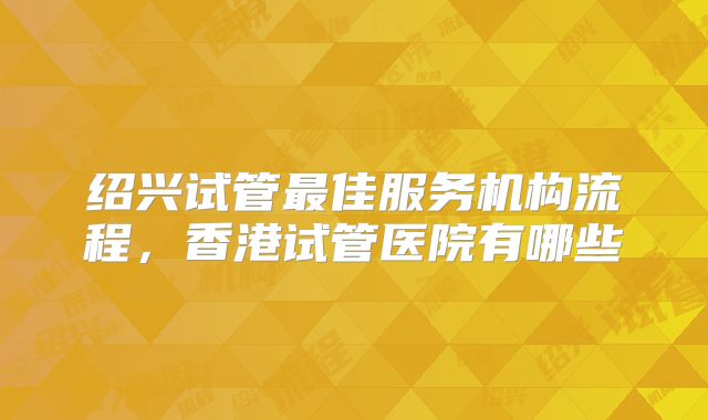 绍兴试管最佳服务机构流程，香港试管医院有哪些