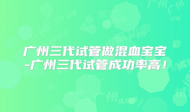 广州三代试管做混血宝宝-广州三代试管成功率高！