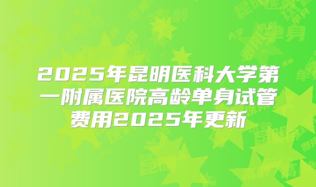 2025年昆明医科大学第一附属医院高龄单身试管费用2025年更新