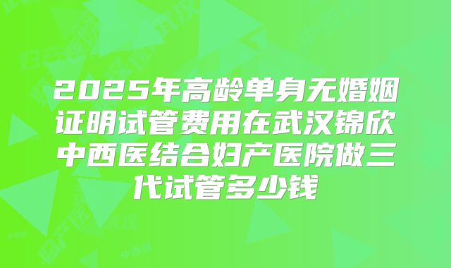 2025年高龄单身无婚姻证明试管费用在武汉锦欣中西医结合妇产医院做三代试管多少钱
