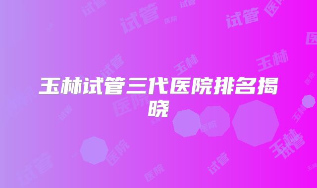 玉林试管三代医院排名揭晓