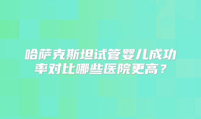哈萨克斯坦试管婴儿成功率对比哪些医院更高?