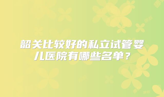 韶关比较好的私立试管婴儿医院有哪些名单？