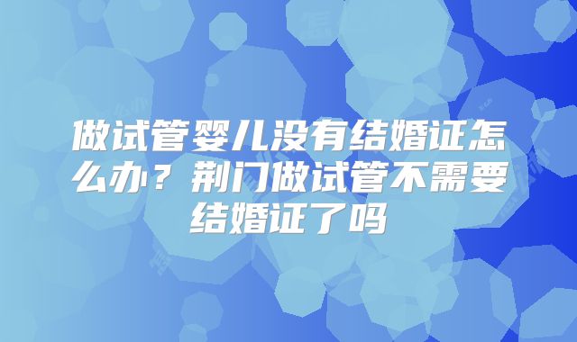 做试管婴儿没有结婚证怎么办？荆门做试管不需要结婚证了吗