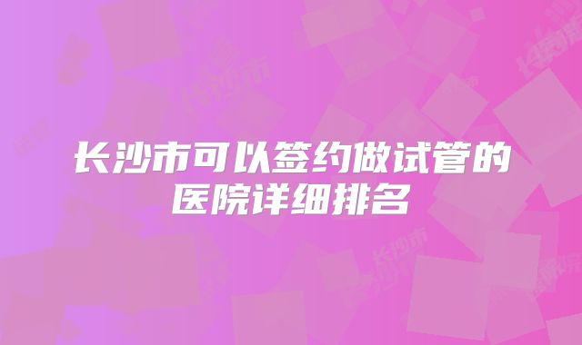 长沙市可以签约做试管的医院详细排名