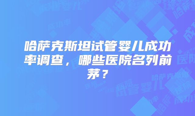 哈萨克斯坦试管婴儿成功率调查，哪些医院名列前茅？