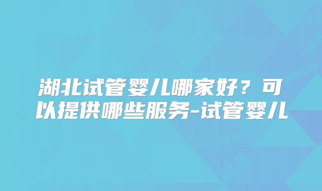 湖北试管婴儿哪家好？可以提供哪些服务-试管婴儿