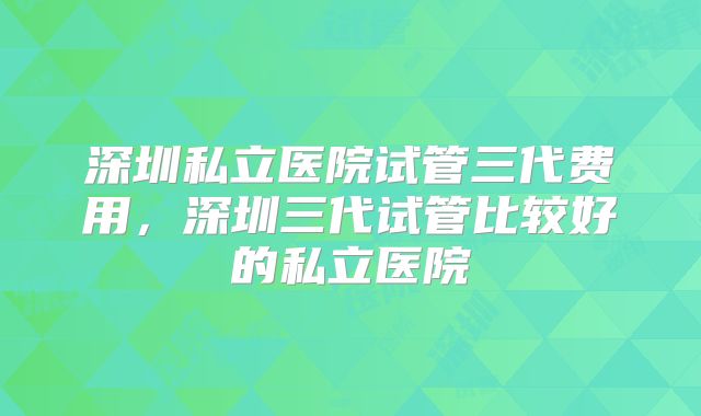 深圳私立医院试管三代费用，深圳三代试管比较好的私立医院