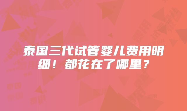 泰国三代试管婴儿费用明细！都花在了哪里？