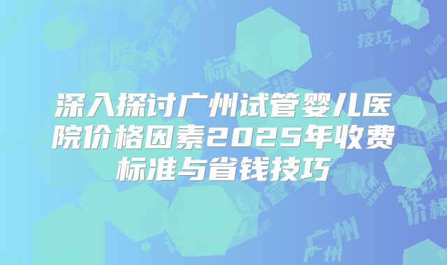 深入探讨广州试管婴儿医院价格因素2025年收费标准与省钱技巧