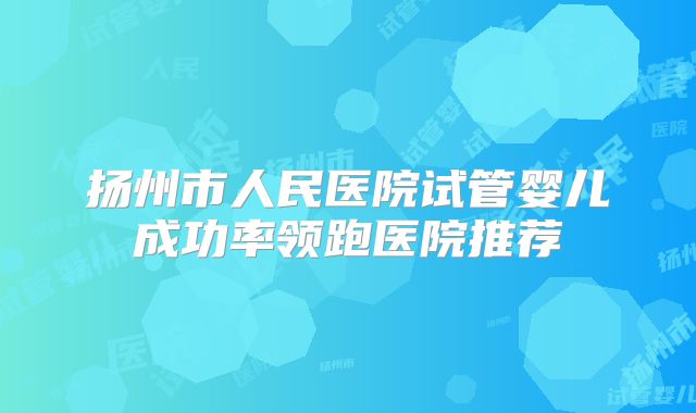 扬州市人民医院试管婴儿成功率领跑医院推荐
