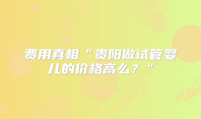 费用真相“贵阳做试管婴儿的价格高么？”