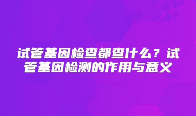 试管基因检查都查什么?试管基因检测的作用与意义