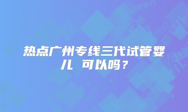 热点广州专线三代试管婴儿 可以吗？