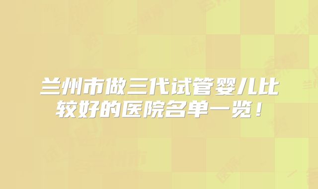 兰州市做三代试管婴儿比较好的医院名单一览!