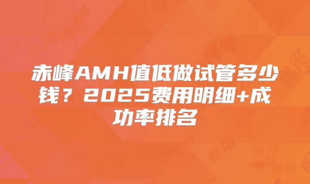 赤峰AMH值低做试管多少钱？2025费用明细+成功率排名