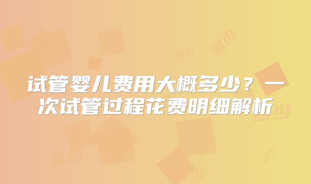 试管婴儿费用大概多少?一次试管过程花费明细解析