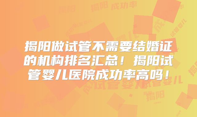 揭阳做试管不需要结婚证的机构排名汇总！揭阳试管婴儿医院成功率高吗！