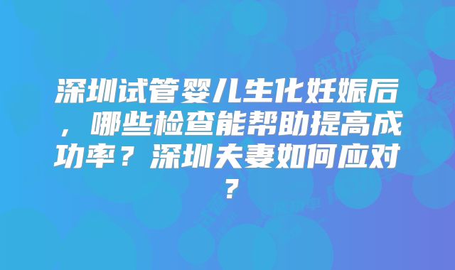 深圳试管婴儿生化妊娠后，哪些检查能帮助提高成功率？深圳夫妻如何应对？