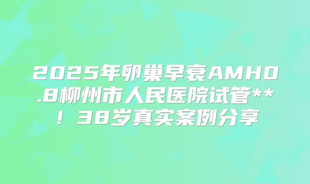 2025年卵巢早衰AMH0.8柳州市人民医院试管**！38岁真实案例分享