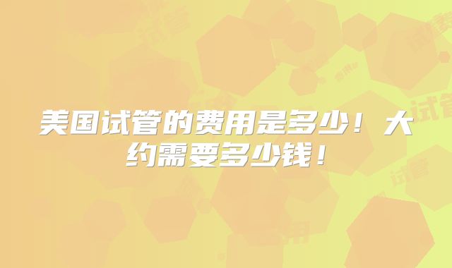 美国试管的费用是多少!大约需要多少钱!
