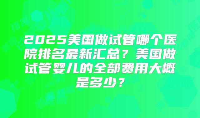 2025美国做试管哪个医院排名最新汇总？美国做试管婴儿的全部费用大概是多少？