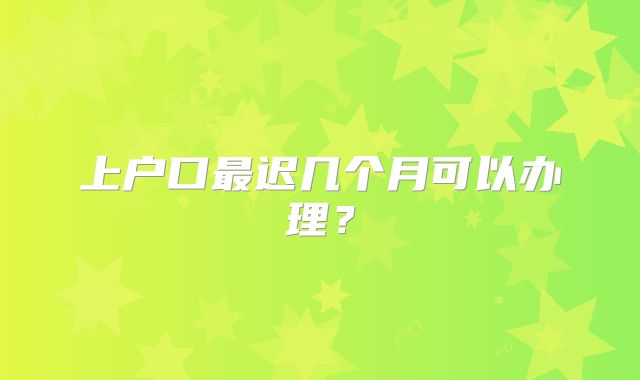 上户口最迟几个月可以办理？