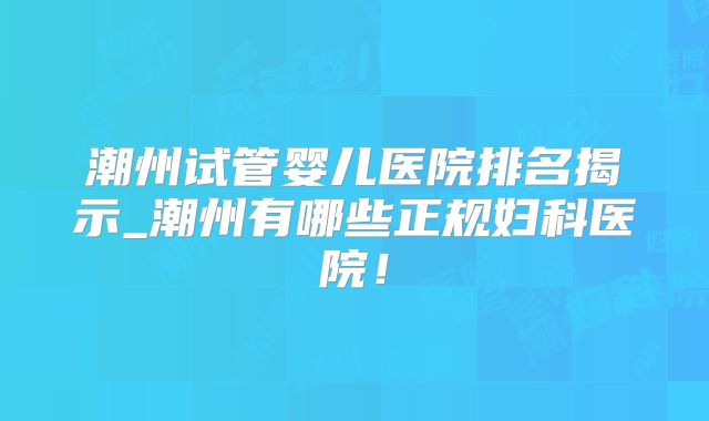 潮州试管婴儿医院排名揭示_潮州有哪些正规妇科医院！
