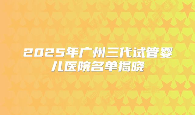 2025年广州三代试管婴儿医院名单揭晓