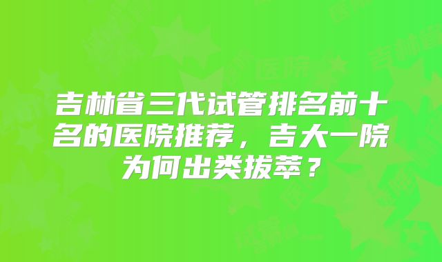 吉林省三代试管排名前十名的医院推荐，吉大一院为何出类拔萃？