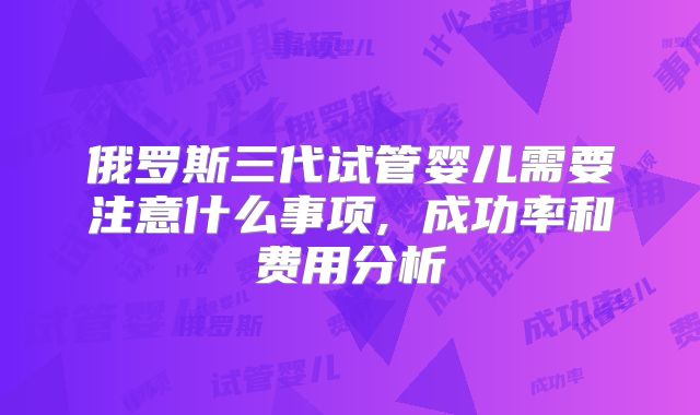 俄罗斯三代试管婴儿需要注意什么事项, 成功率和费用分析