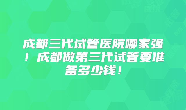 成都三代试管医院哪家强！成都做第三代试管要准备多少钱！