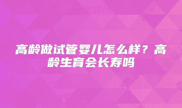 高龄做试管婴儿怎么样？高龄生育会长寿吗
