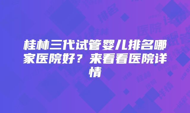 桂林三代试管婴儿排名哪家医院好？来看看医院详情