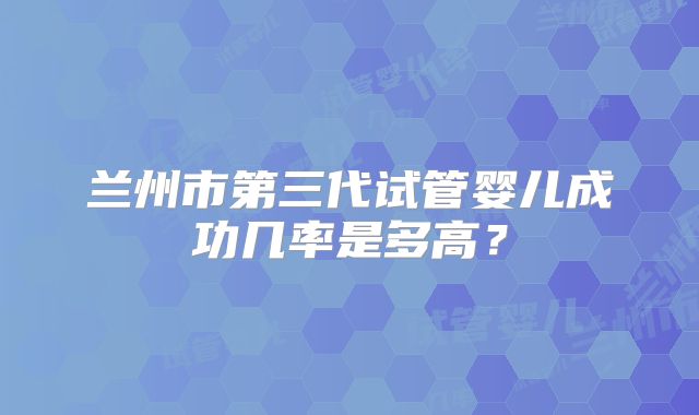 兰州市第三代试管婴儿成功几率是多高?