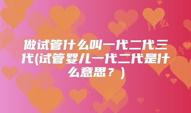 做试管什么叫一代二代三代(试管婴儿一代二代是什么意思？)