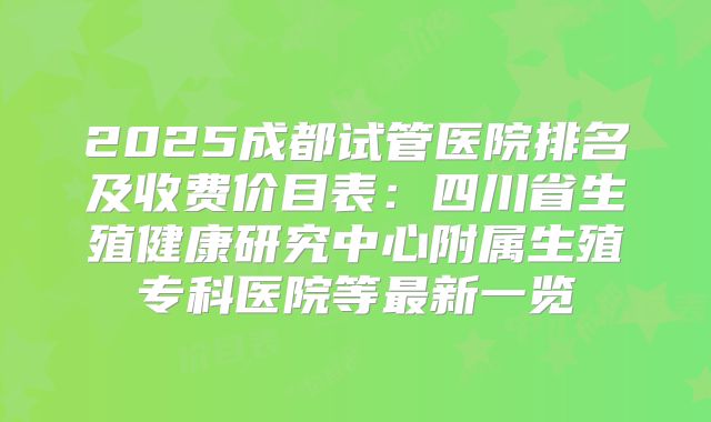 2025成都试管医院排名及收费价目表：四川省生殖健康研究中心附属生殖专科医院等最新一览