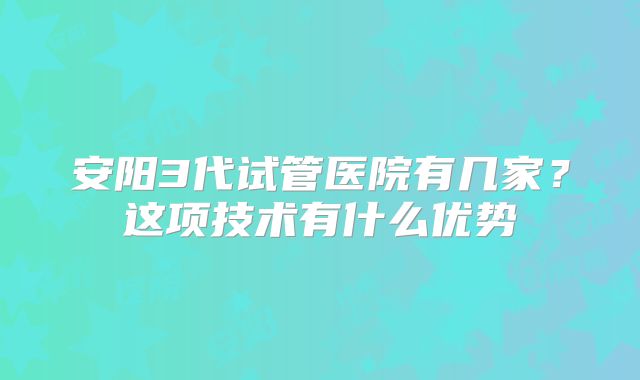 安阳3代试管医院有几家?这项技术有什么优势