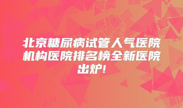 北京糖尿病试管人气医院机构医院排名榜全新医院出炉!