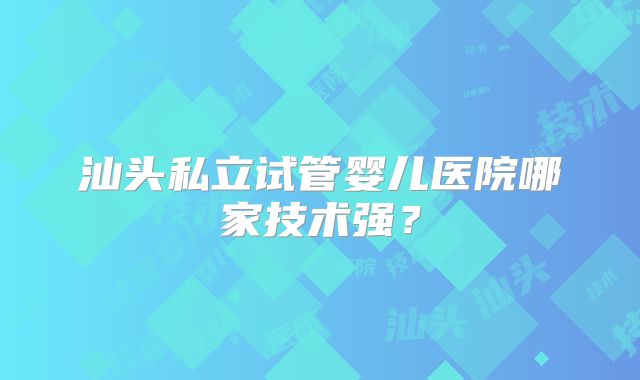 汕头私立试管婴儿医院哪家技术强？
