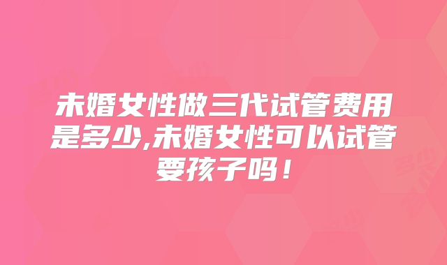 未婚女性做三代试管费用是多少,未婚女性可以试管要孩子吗!