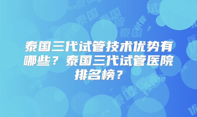 泰国三代试管技术优势有哪些？泰国三代试管医院排名榜？