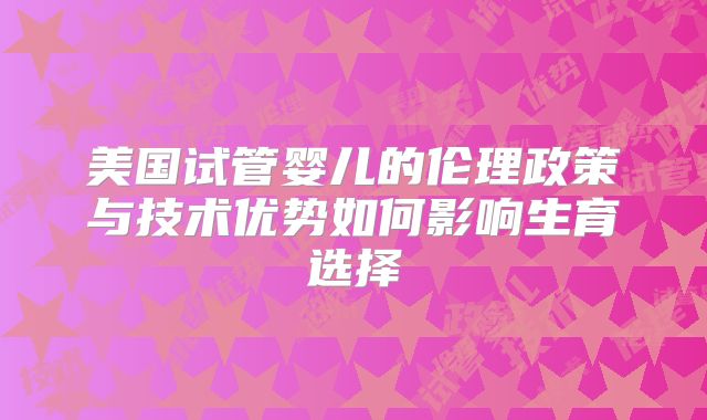 美国试管婴儿的伦理政策与技术优势如何影响生育选择