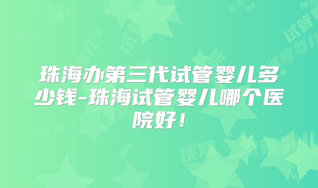 珠海办第三代试管婴儿多少钱-珠海试管婴儿哪个医院好！
